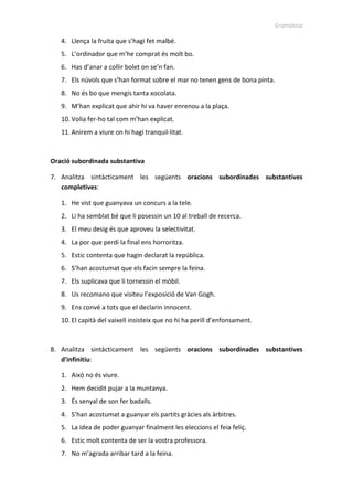 Gramàtica
4. Llença la fruita que s’hagi fet malbé.
5. L’ordinador que m’he comprat és molt bo.
6. Has d’anar a collir bolet on se’n fan.
7. Els núvols que s’han format sobre el mar no tenen gens de bona pinta.
8. No és bo que mengis tanta xocolata.
9. M’han explicat que ahir hi va haver enrenou a la plaça.
10. Volia fer-ho tal com m’han explicat.
11. Anirem a viure on hi hagi tranquil·litat.
Oració subordinada substantiva
7. Analitza sintàcticament les següents oracions subordinades substantives
completives:
1. He vist que guanyava un concurs a la tele.
2. Li ha semblat bé que li posessin un 10 al treball de recerca.
3. El meu desig és que aproveu la selectivitat.
4. La por que perdi la final ens horroritza.
5. Estic contenta que hagin declarat la república.
6. S’han acostumat que els facin sempre la feina.
7. Els suplicava que li tornessin el mòbil.
8. Us recomano que visiteu l’exposició de Van Gogh.
9. Ens convé a tots que el declarin innocent.
10. El capità del vaixell insisteix que no hi ha perill d’enfonsament.
8. Analitza sintàcticament les següents oracions subordinades substantives
d'infinitiu:
1. Això no és viure.
2. Hem decidit pujar a la muntanya.
3. És senyal de son fer badalls.
4. S’han acostumat a guanyar els partits gràcies als àrbitres.
5. La idea de poder guanyar finalment les eleccions el feia feliç.
6. Estic molt contenta de ser la vostra professora.
7. No m’agrada arribar tard a la feina.
 