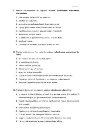Gramàtica
9. Analitza sintàcticament les següents oracions subordinades substantives
interrogatives:
1. Li he demanat què volia pel seu aniversari.
2. No sé de què us queixeu.
3. Ja em diràs com es fa aquell pastís de xocolata tan bo.
4. El jutge ignora on han anat a parar els diners de l’acusat.
5. El públic demana impacient quan començarà l’espectacle.
6. No diu quina pel·lícula ha vist.
7. Ja esbrinarem de quins temes vau parlar a la reunió d’ahir.
8. No sé què li passa.
9. Encara no han descobert de quantes entitats era soci.
10. Analitza sintàcticament les següents oracions subordinades substantives de
relatiu:
1. Qui s'esforça poc obté uns resultats pobres.
2. Ja saps el que més desitjo.
3. Sempre parla del que no sap.
4. Dóna el premi a qui se’l mereixi.
5. Aquell noi no és el que sembla.
6. Els que anaven d’uniforme controlaven la manifestació dels estudiants.
7. Els que van escriure la Constitució es van equivocar en alguns punts.
8. Han donat un premi a qui ha escrit el millor poema.
11. Analitza sintàcticament les següents oracions subordinades substantives:
1. La capsa de fusta amb dibuixos orientals és la que vaig heretar de la padrina.
2. El problema més greu era que tothom arribés a temps a la reunió.
3. L'opció més adequada va ser informar ràpidament els mitjans de comunicació
de la situació.
4. Un dia o altre, descobriré què m'amagues.
5. Els alumnes sempre confien que l'examen els sortirà bé.
6. La Maria sempre s'avé de seguida amb qui la tracta bé.
7. Els pares acostumen els seus fills a rentar-se les dents tres cops al dia.
8. L'Arnau està satisfet que la seva dona tingui èxit a la feina.
 