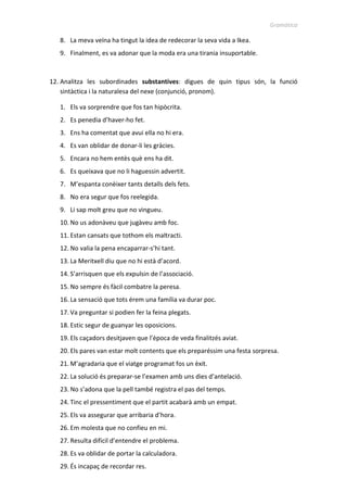 Gramàtica
9. La meva veïna ha tingut la idea de redecorar la seva vida a Ikea.
10. Finalment, es va adonar que la moda era una tirania insuportable.
12. Analitza les subordinades substantives: digues de quin tipus són, la funció
sintàctica i la naturalesa del nexe (conjunció, pronom).
1. Els va sorprendre que fos tan hipòcrita.
2. Es penedia d’haver-ho fet.
3. Ens ha comentat que avui ella no hi era.
4. Es van oblidar de donar-li les gràcies.
5. Encara no hem entès què ens ha dit.
6. Es queixava que no li haguessin advertit.
7. M’espanta conèixer tants detalls dels fets.
8. No era segur que fos reelegida.
9. Li sap molt greu que no vingueu.
10. No us adonàveu que jugàveu amb foc.
11. Estan cansats que tothom els maltracti.
12. No valia la pena encaparrar-s’hi tant.
13. La Meritxell diu que no hi està d’acord.
14. S’arrisquen que els expulsin de l’associació.
15. No sempre és fàcil combatre la peresa.
16. La sensació que tots érem una família va durar poc.
17. Va preguntar si podien fer la feina plegats.
18. Estic segur de guanyar les oposicions.
19. Els caçadors desitjaven que l’època de veda finalitzés aviat.
20. Els pares van estar molt contents que els preparéssim una festa sorpresa.
21. M’agradaria que el viatge programat fos un èxit.
22. La solució és preparar-se l’examen amb uns dies d’antelació.
23. No s’adona que la pell també registra el pas del temps.
24. Tinc el pressentiment que el partit acabarà amb un empat.
25. Els va assegurar que arribaria d’hora.
26. Em molesta que no confieu en mi.
27. Resulta difícil d’entendre el problema.
28. Es va oblidar de portar la calculadora.
29. És incapaç de recordar res.
 