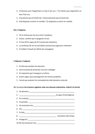 Gramàtica
2. S’interessa que l’organitzem un bon fi de curs. / Té interès que organitzem un
bon fi de curs.
3. S’acostuma que el tractin bé. / Està acostumat que el tractin bé.
4. Està disposat a entrar en combat. / Es disposava a entrar en combat.
CN / C Adjectiu
1. Té la certesa que els seus amics l’ajudaran.
2. Estava content que li apugessin el sou.
3. El meu fill és capaç de fer la prova de resistència.
4. La confiança de ser els vencedors provocà que juguessin malament.
5. El treball i l’estudi són difícils de compaginar.
C Adjectiu / Subjecte
1. És fàcil que perdem les eleccions.
2. Estic encantat de presentar-me com a delegat.
3. És important que t’assegurin a la feina.
4. Estem segurs que aconseguirem els nostres propòsits.
5. Convé que avaluem les conseqüències dels desastres naturals.
14. Completa les oracions següents amb una clàusula substantiva. Indica’n la funció.
1. Va demanar _______________________________________________
2. ______________________________________ és signe d’intel·ligència.
3. Em molesta ________________________________________________
4. Es penedia ________________________________________________
5. Va recomanar-los ___________________________________________
6. Vol _______________________________________________________
7. És feliç ____________________________________________________
8. _______________________________________ recordava vells temps.
9. Assegura’t _________________________________________________
10. No has de pensar mai ________________________________________
 