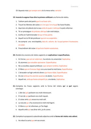 Gramàtica
19. Aquesta noia que sempre xerra és la meva veïna. xerraire
19. Insereix la segona frase dins la primera utilitzant una forma de relatiu.
1. Tothom parla del partit que hi va haver ahir.
2. Trauré les llibretes del calaix on / en què / en el qual les havia ficades.
3. Aquí tens els plànols de la casa amb els quals / amb què la pots reformar.
4. Té un presseguer els préssecs del qual són molt dolços.
5. Confio en l’administrador de qui m’has parlat.
6. Aquell noi és fill del professor que em va suspendre.
7. Ha comprat una enciclopèdia, tots els volums de la qual porten il·lustracions
en color.
8. Prescindirem del cotxe al qual ens havíem acostumat.
20. Divideix les oracions de relatiu següents en explicatives i especificatives.
1. En Ferran, que vol ser veterinari, ha entrat a la universitat. Explicativa
2. Els alumnes que estudien aprovaran. Especificativa
3. No us escolteu aquest professor, que sempre rondina. Explicativa
4. El llibre que en Francesc llegia era una novel·la molt bona. Especificativa
5. L’atracador va fugir amb els diners que havia robat. Especificativa
6. Els noi amb qui he anat de vacances és danès. Especificativa
7. Aquell noi, amb qui havia compartit pis, era danès. Explicativa
21. Completa les frases següents amb la forma del relatiu qui o què segons
convingui.
1. L’afer de què parlàvem era molt interessant.
2. El nen de qui parlàvem era molt inquiet.
3. El cotxe amb què anava era molt vell.
4. La noia de qui s’ha enamorat és molt intel·ligent.
5. El llibre a què et refereixes, ja l’he llegit.
6. Aquells amb qui vas dinar ahir, jo els conec.
22. Completa la proposició subordinada adjectiva amb la forma del relatiu més adient.
1. Ha rebut la carta que em vas enviar.
 