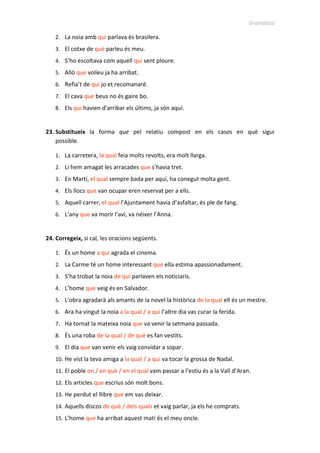 Gramàtica
2. La noia amb qui parlava és brasilera.
3. El cotxe de què parleu és meu.
4. S’ho escoltava com aquell qui sent ploure.
5. Allò que volíeu ja ha arribat.
6. Refia’t de qui jo et recomanaré.
7. El cava que beus no és gaire bo.
8. Els qui havien d’arribar els últims, ja són aquí.
23. Substitueix la forma que pel relatiu compost en els casos en què sigui
possible.
1. La carretera, la qual feia molts revolts, era molt llarga.
2. Li hem amagat les arracades que s’havia tret.
3. En Martí, el qual sempre bada per aquí, ha conegut molta gent.
4. Els llocs que van ocupar eren reservat per a ells.
5. Aquell carrer, el qual l’Ajuntament havia d’asfaltar, és ple de fang.
6. L’any que va morir l’avi, va néixer l’Anna.
24. Corregeix, si cal, les oracions següents.
1. És un home a qui agrada el cinema.
2. La Carme té un home interessant que ella estima apassionadament.
3. S’ha trobat la noia de qui parlaven els noticiaris.
4. L’home que veig és en Salvador.
5. L’obra agradarà als amants de la novel·la històrica de la qual ell és un mestre.
6. Ara ha vingut la noia a la qual / a qui l’altre dia vas curar la ferida.
7. Ha tornat la mateixa noia que va venir la setmana passada.
8. És una roba de la qual / de què es fan vestits.
9. El dia que van venir els vaig convidar a sopar.
10. He vist la teva amiga a la qual / a qui va tocar la grossa de Nadal.
11. El poble on / en què / en el qual vam passar a l’estiu és a la Vall d’Aran.
12. Els articles que escrius són molt bons.
13. He perdut el llibre que em vas deixar.
14. Aquells discos de què / dels quals et vaig parlar, ja els he comprats.
15. L’home que ha arribat aquest matí és el meu oncle.
 