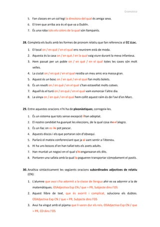 Gramàtica
5. Fan classes en un col·legi la directora del qual és amiga seva.
6. El tren que arriba ara és el que va a Dublín.
7. És una roba tots els colors de la qual són llampants.
28. Completa els buits amb les formes de pronom relatiu que fan referencia al CC LLoc.
1. El local on / en què / en el qual ens reunirem està de moda.
2. Aquesta és la casa on / en què / en la qual vaig viure durant la meva infantesa.
3. Hem passat per un poble on / en què / en el qual totes les cases són molt
velles.
4. La ciutat on / en què / en el qual residia un meu amic era massa gran.
5. Aquest és un bosc on / en què / en el qual fan molts bolets.
6. És un revolt on / en què / en el qual s’han estavellat molts cotxes.
7. Aquell és el turó on / en què / en el qual vam esmorzar l’altre dia.
8. La vinya on / en què / en el qual hem collit aquest raïm és de l’avi d’en Marc.
29. Entre aquestes oracions n’hi ha de pleonàstiques; corregeix-les.
1. És un sistema que tots sense excepció l’han adoptat.
2. El nostre candidat ha guanyat les eleccions, de la qual cosa me n’alegro.
3. És un llac on es ’hi pot pescar.
4. Aquests discos i els que portaran són d’obsequi.
5. Parlarà el mateix conferenciant que ja el vam sentir a l’Ateneu.
6. Hi ha uns boscos d’on han tallat tots els avets adults.
7. Han muntat un negoci en el qual s’hi enganxaran els dits.
8. Portaren una safata amb la qual la pogueren transportar còmodament el pastís.
30. Analitza sintàcticament les següents oracions subordinades adjectives de relatiu
(CN):
1. L'alumne que avui s'ha adormit a la classe de llengua ahir es va adormir a la de
matemàtiques. OSAdjectiva Esp CN / que = PR, Subjecte dins l’OS
2. Aquest llibre de text, que és avorrit i complicat, soluciona els dubtes.
OSAdjectiva Exp CN / que = PR, Subjecte dins l’OS
3. Avui ha vingut amb el pijama que li varen dur els reis. OSAdjectiva Esp CN / que
= PR, CD dins l’OS
 