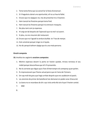 Gramàtica
2. Tenia tanta feina que va cancel·lar la festa d'aniversari.
3. Si li haguéssiu donat una oportunitat, ell no us hauria fallat.
4. Encara que no sàpigues res, has de presentar-te a l'examen.
5. Hem tancat les finestres perquè tenia fred.
6. Hem tancat les finestres perquè no entressin mosquits.
7. No plou tant com jo esperava.
8. Hi veig tan bé després de l’operació que no me'n sé avenir.
9. Si plou, no ens mourem del restaurant.
10. Encara que no t'agradi la verdura bullida te l’ has de menjar.
11. Estic amoïnat perquè ningú no m'ajuda.
12. Ho dic perquè tothom sàpiga que és una mala persona.
Oració composta
33. Analitza les següents oracions compostes:
1. Mentre esperava davant la porta on havien quedat, mirava nerviosa el seu
mòbil perquè desconfiava que ell s’hi presentés.
2. No és correcte que diguis que s'han d'interrompre els companys quan parlen.
3. És impressionant que l'home actual pensi que és l'amo de l'Univers.
4. Em sap molt de greu que hagis arribat després que ens acabéssim el pastís.
5. Les alumnes de primer de batxillerat han demanat on poden anar d'excursió
6. La Joana no es recordava de dir a qui vivia amb ella tot el que li havien contat.
7. MM
8.
 
