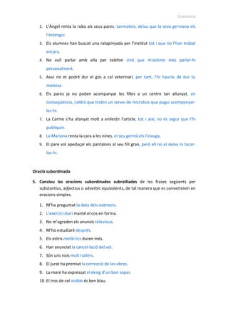 Gramàtica
2. L’Àngel renta la roba als seus pares; tanmateix, deixa que la seva germana els
l’estengui.
3. Els alumnes han buscat una ratapinyada per l’institut tot i que no l’han trobat
encara.
4. No vull parlar amb ella per telèfon sinó que m’estimo més parlar-hi
personalment.
5. Avui no et podré dur el gos a cal veterinari, per tant, l’hi hauràs de dur tu
mateixa.
6. Els pares ja no poden acompanyar les filles a un centre tan allunyat, en
conseqüència, caldrà que trobin un servei de microbús que pugui acompanyar-
les-hi.
7. La Carme s’ha afanyat molt a enllestir l’article, tot i així, no és segur que l’hi
publiquin.
8. La Mariona renta la cara a les nines, el seu germà els l’eixuga.
9. El pare vol apedaçar els pantalons al seu fill gran, però ell no el deixa ni tocar-
los-hi.
Oració subordinada
5. Canvieu les oracions subordinades subratllades de les frases següents per
substantius, adjectius o adverbis equivalents, de tal manera que es converteixin en
oracions simples.
1. M’ha preguntat la data dels exàmens.
2. L’exercici diari manté el cos en forma.
3. No m’agraden els anuncis televisius.
4. M’ho estudiaré després.
5. Els estris metàl·lics duren més.
6. Han anunciat la cancel·lació del vol.
7. Són uns nois molt riallers.
8. El jurat ha premiat la correcció de les obres.
9. La mare ha expressat el desig d’un bon sopar.
10. El tros de cel visible és ben blau.
 