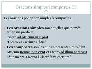 Oracions simples i compostes (I)

Les oracions poden ser simples o compostes.

 Les oracions simples són aquelles que només
  tenen un predicat.
  Cicero ad Atticum scripsit
  “Ciceró va escriure a Àtic”
 Les compostes són les que en presenten més d’un:
  Atticum Romae non erat et Cicero ad illum scripsit
  “Àtic no era a Roma i Ciceró li va escriure”
 