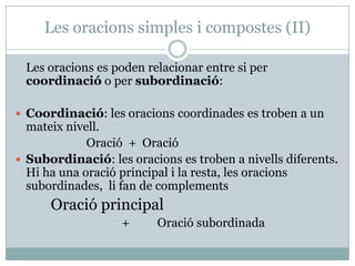 Les oracions simples i compostes (II)

 Les oracions es poden relacionar entre si per
 coordinació o per subordinació:

 Coordinació: les oracions coordinades es troben a un
  mateix nivell.
             Oració + Oració
 Subordinació: les oracions es troben a nivells diferents.
  Hi ha una oració principal i la resta, les oracions
  subordinades, li fan de complements
      Oració principal
                   +     Oració subordinada
 