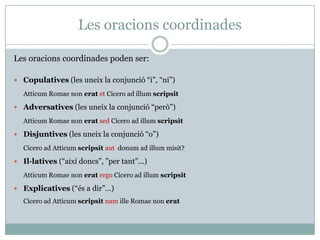 Les oracions coordinades

Les oracions coordinades poden ser:

 Copulatives (les uneix la conjunció “i”, “ni”)

   Atticum Romae non erat et Cicero ad illum scripsit

 Adversatives (les uneix la conjunció “però”)

   Atticum Romae non erat sed Cicero ad illum scripsit

 Disjuntives (les uneix la conjunció “o”)

   Cicero ad Atticum scripsit aut donum ad illum misit?

 Il·latives (“així doncs”, ”per tant”...)

   Atticum Romae non erat ergo Cicero ad illum scripsit

 Explicatives (“és a dir”...)
   Cicero ad Atticum scripsit nam ille Romae non erat
 