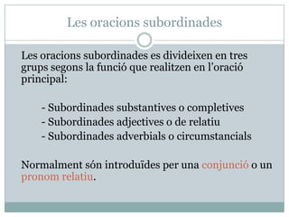 Les oracions subordinades

Les oracions subordinades es divideixen en tres
grups segons la funció que realitzen en l’oració
principal:

    - Subordinades substantives o completives
    - Subordinades adjectives o de relatiu
    - Subordinades adverbials o circumstancials

Normalment són introduïdes per una conjunció o un
pronom relatiu.
 