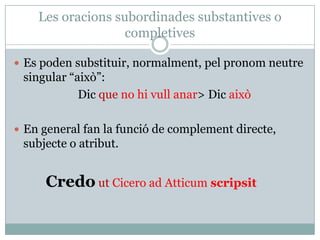 Les oracions subordinades substantives o
                   completives

 Es poden substituir, normalment, pel pronom neutre
 singular “això”:
            Dic que no hi vull anar> Dic això

 En general fan la funció de complement directe,
 subjecte o atribut.


     Credo ut Cicero ad Atticum scripsit
 