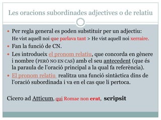 Les oracions subordinades adjectives o de relatiu

 Per regla general es poden substituir per un adjectiu:
  He vist aquell noi que parlava tant > He vist aquell noi xerraire.
 Fan la funció de CN.
 Les introdueix el pronom relatiu, que concorda en gènere
  i nombre (PERÒ NO EN CAS) amb el seu antecedent (que és
  la paraula de l’oració principal a la qual fa referència).
 El pronom relatiu realitza una funció sintàctica dins de
  l’oració subordinada i va en el cas que li pertoca.

Cicero ad Atticum, qui Romae non erat, scripsit
 