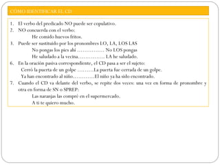 CÓMO IDENTIFICAR EL CD

1. El verbo del predicado NO puede ser copulativo.
2. NO concuerda con el verbo:
          He comido huevos fritos.
3. Puede ser sustituido por los pronombres LO, LA, LOS LAS
          No pongas los pies ahí …………… No LOS pongas
          He saludado a la vecina…………... LA he saludado.
6. En la oración pasiva correspondiente, el CD pasa a ser el sujeto:
    Cerró la puerta de un golpe ………La puerta fue cerrada de un golpe.
    Ya han encontrado al niño…………El niño ya ha sido encontrado.
7. Cuando el CD va delante del verbo, se repite dos veces: una vez en forma de pronombre y
   otra en forma de SN o SPREP:
          Las naranjas las compré en el supermercado.
          A ti te quiero mucho.
 