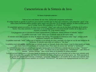 Características de la Sintaxis de Java
                                               En base al ejemplo anterior :

                         Todo en Java está dentro de una clase, incluyendo programas autónomos.
  El código fuente se guarda en archivos con el mismo nombre que la clase que contienen y con extensión “.java”. Una
       clase (class) declarada pública (public) debe seguir este convenio. En el ejemplo anterior, la clase es Hola, por lo
                                  que el código fuente debe guardarse en el fichero “Hola.java”
   El compilador genera un archivo de clase (con extensión “.class”) por cada una de las clases definidas en el archivo
           fuente. Una clase anónima se trata como si su nombre fuera la concatenación del nombre de la clase que la
                                           encierra, el símbolo “$”, y un número entero.
         Los programas que se ejecutan de forma independiente y autónoma, deben contener el método ”main()”.
                         La palabra reservada ”void” indica que el método main no devuelve nada.
   El método main debe aceptar un array de objetos tipo String. Por acuerdo se referencia como ”args”, aunque puede
                                              emplearse cualquier otro identificador.
La palabra reservada ”static” indica que el método es un método de clase, asociado a la clase en vez de una instancias de
                                    la misma. El método main debe ser estático o ‟‟de clase‟‟.
La palabra reservada public significa que un método puede ser llamado desde otras clases, o que la clase puede ser usada
              por clases fuera de la jerarquía de la propia clase. Otros tipos de acceso son ”private” o ”protected”.
  La utilidad de impresión (en pantalla por ejemplo) forma parte de la biblioteca estándar de Java: la clase „‟‟System‟‟‟
      define un campo público estático llamado „‟‟out‟‟‟. El objeto out es una instancia de „‟‟PrintStream‟‟‟, que ofrece el
                         método „‟‟println (String)‟‟‟ para volcar datos en la pantalla (la salida estándar).
 Las aplicaciones autónomas se ejecutan dando al entorno de ejecución de Java el nombre de la clase cuyo método main
       debe invocarse. Por ejemplo, una línea de comando (en Unix o Windows) de la forma java –cp . Hola ejecutará el
      programa del ejemplo (previamente compilado y generado “Hola.class”). El nombre de la clase cuyo método main
       se llama puede especificarse también en el fichero “MANIFEST” del archivo de empaquetamiento de Java (.jar).
 