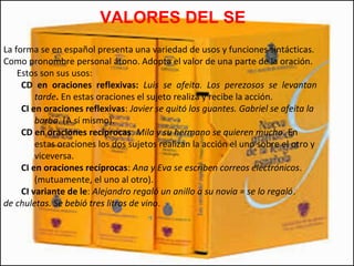 VALORES DEL SE
La forma se en español presenta una variedad de usos y funciones sintácticas.
Como pronombre personal átono. Adopta el valor de una parte de la oración.
Estos son sus usos:
CD en oraciones reflexivas: Luis se afeita. Los perezosos se levantan
tarde. En estas oraciones el sujeto realiza y recibe la acción.
CI en oraciones reflexivas: Javier se quitó los guantes. Gabriel se afeita la
barba. (A sí mismo).
CD en oraciones recíprocas: Mila y su hermano se quieren mucho. En
estas oraciones los dos sujetos realizan la acción el uno sobre el otro y
viceversa.
CI en oraciones recíprocas: Ana y Eva se escriben correos electrónicos.
(mutuamente, el uno al otro).
CI variante de le: Alejandro regaló un anillo a su novia = se lo regaló.
de chuletas. Se bebió tres litros de vino.
 