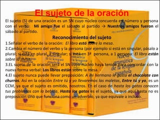 El sujeto de la oración
El sujeto (S) de una oración es un SN cuyo núcleo concuerda en número y persona
con el verbo: Mi amigo fue el sábado al partido → Nuestros amigos fueron el
sábado al partido.
Reconocimiento del sujeto
1.Señalar el verbo de la oración: El libro está sobre la mesa.
2.Cambia el número del verbo y la persona (por ejemplo si está en singular, pásalo a
plural; si está en plural, a singular; si está en 3ª persona, a 1 persona: El libro están
sobre la mesa.
3.EL sujeto de la oración será el SN cuyo núcleo haya tenido para concordar con la
nueva forma verbal: Los libros están sobre la mesa.
4.El sujeto nunca puede llevar preposición: A mi hermano le gusta el chocolate con
churros. Así en la oración Entre tú y yo llevaremos las maletas, Entre tú y yo, es un
CCM, ya que el sujeto es omitido, nosotros. En el caso de hasta los gatos conocen
tus problemas con la bebida, Hasta los gatos es el sujeto, ya que aquí hasta no es
preposición sino que funciona como un adverbio, ya que equivale a incluso.
 