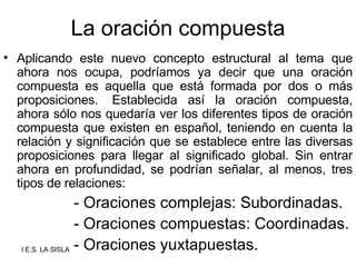 La oración compuesta Aplicando este nuevo concepto estructural al tema que ahora nos ocupa, podríamos ya decir que una oración compuesta es aquella que está formada por dos o más proposiciones.  Establecida así la oración compuesta, ahora sólo nos quedaría ver los diferentes tipos de oración compuesta que existen en español, teniendo en cuenta la relación y significación que se establece entre las diversas proposiciones para llegar al significado global. Sin entrar ahora en profundidad, se podrían señalar, al menos, tres tipos de relaciones: - Oraciones complejas: Subordinadas. - Oraciones compuestas: Coordinadas. - Oraciones yuxtapuestas. 