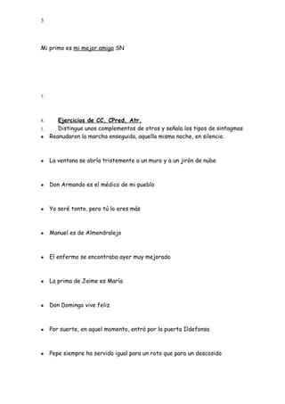 3
Mi primo es mi mejor amigo SN
7.
8. Ejercicios de CC, CPred, Atr.
1. Distingue unos complementos de otros y señala los tipos de sintagmas
● Reanudaron la marcha enseguida, aquella misma noche, en silencio.
● La ventana se abría tristemente a un muro y a un jirón de nube
● Don Armando es el médico de mi pueblo
● Yo seré tonto, pero tú lo eres más
● Manuel es de Almendralejo
● El enfermo se encontraba ayer muy mejorado
● La prima de Jaime es María
● Don Domingo vive feliz
● Por suerte, en aquel momento, entró por la puerta Ildefonsa
● Pepe siempre ha servido igual para un roto que para un descosido
 