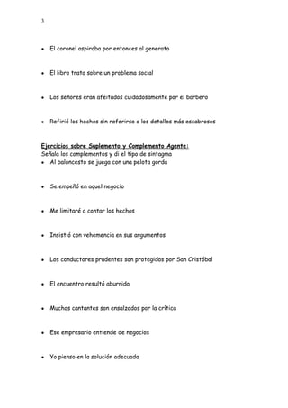 3
● El coronel aspiraba por entonces al generato
● El libro trata sobre un problema social
● Los señores eran afeitados cuidadosamente por el barbero
● Refirió los hechos sin referirse a los detalles más escabrosos
Ejercicios sobre Suplemento y Complemento Agente:
Señala los complementos y di el tipo de sintagma
● Al baloncesto se juega con una pelota gorda
● Se empeñó en aquel negocio
● Me limitaré a contar los hechos
● Insistió con vehemencia en sus argumentos
● Los conductores prudentes son protegidos por San Cristóbal
● El encuentro resultó aburrido
● Muchos cantantes son ensalzados por la crítica
● Ese empresario entiende de negocios
● Yo pienso en la solución adecuada
 