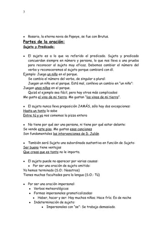 3
● Rosario, la eterna novia de Popeye, se fue con Brutus.
Partes de la oración:
Sujeto y Predicado:
● El sujeto es a lo que va referido el predicado. Sujeto y predicado
concuerdan siempre en número y persona, lo que nos lleva a una prueba
para reconocer al sujeto muy eficaz. Debemos cambiar el número del
verbo y reconoceremos al sujeto porque cambiará con él.
Ejemplo: Juega un niño en el parque.
Se cambia el número del verbo, de singular a plural:
Juegan un niño en el parque. Está mal, conlleva un cambio en “un niño”:
Juegan unos niños en el parque.
Quizá el ejemplo sea fácil, pero hay otros más complicados:
Me gusta el vino de mi tierra. Me gustan “los vinos de mi tierra”.
● El sujeto nunca lleva preposición JAMÁS, sólo hay dos excepciones:
Hasta un tonto lo sabe
Entre tú y yo nos comemos la pizza entera
● No tiene por qué ser una persona, ni tiene por qué estar delante:
Se vende este piso. Me gustas esas canciones
Son fundamentales las intervenciones de D. Julián
● También será Sujeto una subordinada sustantiva en función de Sujeto:
Ser bueno tiene ventajas
Que creas que es tonto no le importa.
● El sujeto puede no aparecer por varias causas:
● Por ser una oración de sujeto omitido:
Ya hemos terminado (S.O.: Nosotros)
Tienes muchas facultades para la lengua (S.O.: Tú)
● Por ser una oración impersonal:
● Verbos meteorológicos
● Formas impersonales gramaticalizadas:
● Haber, hacer y ser: Hay muchos niños; Hace frío; Es de noche
● Indeterminación de sujeto:
● Impersonales con “se”: Se trabaja demasiado.
 