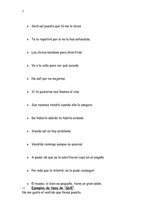 3
● Será así puesto que tú me lo dices
● Te lo repetiré por si no lo has entendido.
● Los chicos bailaban para divertirse
● Ve a la calle para ver qué sucede
● No salí por no mojarme
● Si tú quisieras nos íbamos al cine
● Sus razones tendrá cuando ella lo asegura
● De haberlo sabido te habría avisado
● Siendo así no hay problema
● Vendrás conmigo aunque no quieras
● A pesar de que se lo advirtieron cayó en el engaño
● Por más que lo intenté, no lo pude conseguir
● El museo, si bien es pequeño, tiene un gran salón.
12. Ejemplos de tipos de “QUE”
No me gusta el vestido que llevas puesto.
 
