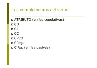 Los complementos del verbo
ATRIBUTO (en las copulativas)
CD
CI
CC
CPVO
CRég.
C.Ag. (en las pasivas)

 