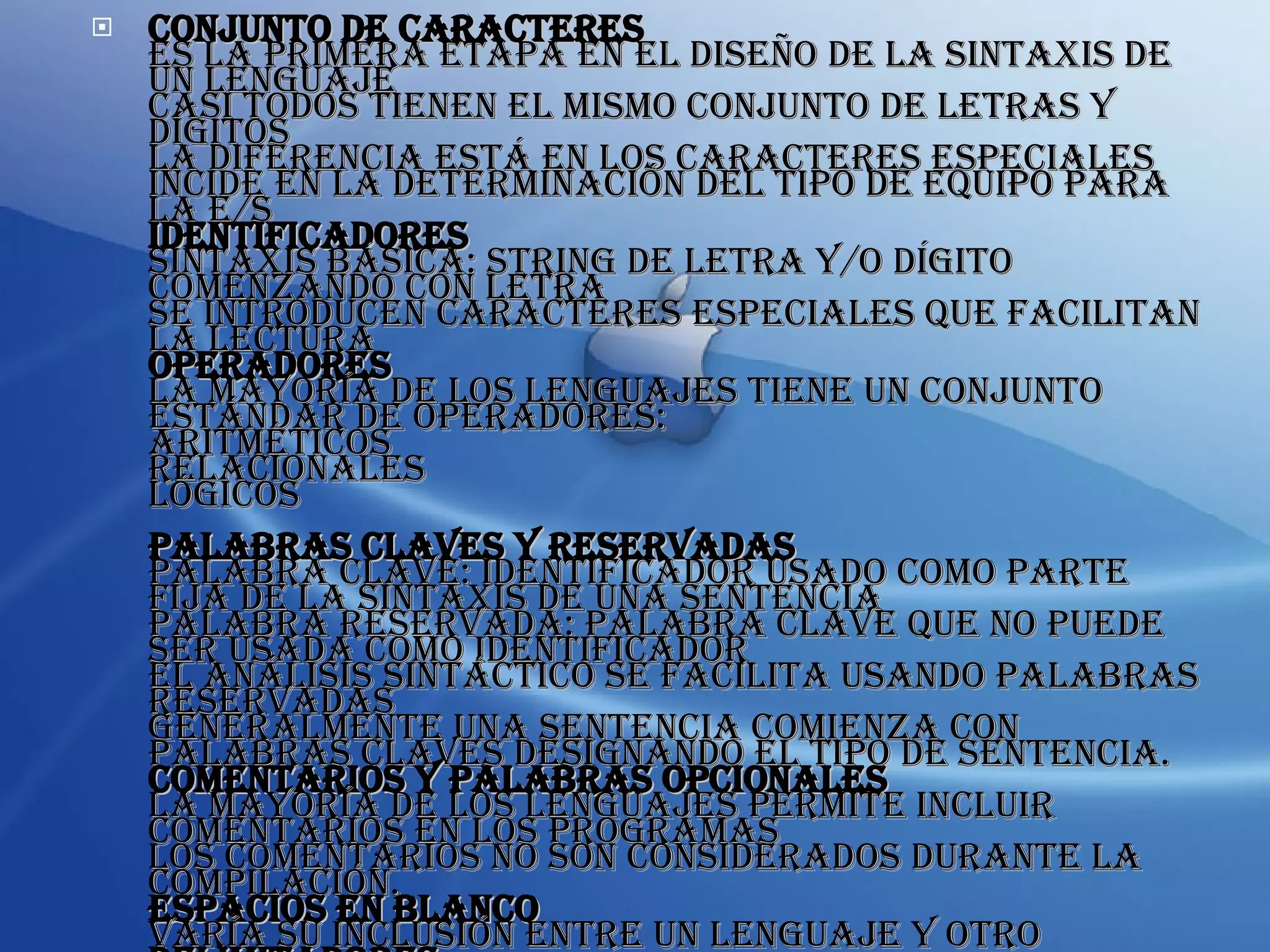 Conjunto de Caracteres Es la primera etapa en el diseño de la sintaxis de un lenguaje Casi todos tienen el mismo conjunto de letras y dígitos La diferencia está en los caracteres especiales Incide en la determinación del tipo de equipo para la E/S Identificadores Sintaxis básica: string de letra y/o dígito comenzando con letra Se introducen caracteres especiales que facilitan la lectura Operadores La mayoría de los lenguajes tiene un conjunto estándar de operadores: aritméticos relacionales lógicos Palabras Claves y Reservadas Palabra clave: identificador usado como parte fija de la sintaxis de una sentencia Palabra reservada: palabra clave que no puede ser usada como identificador El análisis sintáctico se facilita usando palabras reservadas Generalmente una sentencia comienza con palabras claves designando el tipo de sentencia. Comentarios y Palabras Opcionales La mayoría de los lenguajes permite incluir comentarios en los programas Los comentarios no son considerados durante la compilación. Espacios en Blanco Varía su inclusión entre un lenguaje y otro Delimitadores Es un elemento sintáctico para marcar el comienzo y/o el fin de una unidad sintáctica 