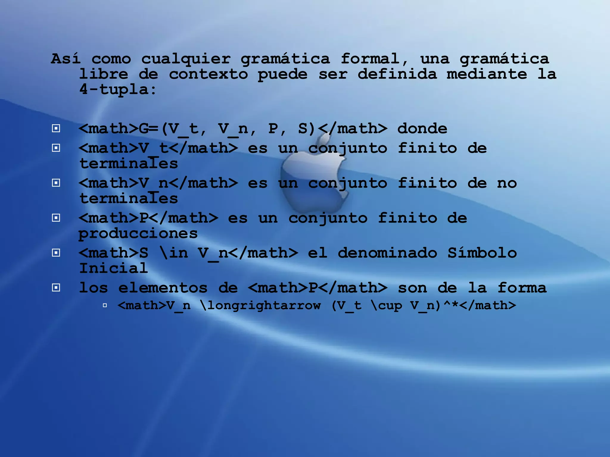 Así como cualquier gramática formal, una gramática libre de contexto puede ser definida mediante la 4-tupla: <math>G=(V_t, V_n, P, S)</math> donde <math>V_t</math> es un conjunto finito de terminales  <math>V_n</math> es un conjunto finito de no terminales  <math>P</math> es un conjunto finito de producciones  <math>S \in V_n</math> el denominado Símbolo Inicial  los elementos de <math>P</math> son de la forma  <math>V_n \longrightarrow (V_t \cup V_n)^*</math>  