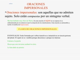 ORACIONES IMPERSONALES volver Oraciones impersonales:  son aquellas que no admiten sujeto. Solo están  compuestas  por un sintagma verbal. Me han hablado muy bien de María .  En esta oración el  sujeto  no se expresa ni se sobreentiende por el contexto ni por la situación de los interlocutores. Esta oración es unimembre y recibe el nombre de  Impersonales. CLASES DE ORACIONES IMPERSONALES EVENTUALES: Están formadas por verbos transitivos o intransitivos en tercera persona  del plural. El sujeto no se  nombra porque desconoce o porque no interesa: Llaman a la puerta Dicen que este invierno acabará la crisis. Le han dado un premio 