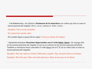 GRAMATICALIZADAS:   Oraciones impersonales con el verbo  haber  , hacer .-  Se conjuga sólo en las terceras personas del singular su uso no es correcto en las terceras personas del plural. También es incorrecto hacer concordar el verbo  hacer  con el C.D. de su verbo (sólo se usan en tercera persona del singular) Ejemplos. Hoy hay sopa en el menú. Hubo pocos regalos. Hay una gran fiesta en el parque Ejemplos. Hizo frio ayer. Hace unos días preciosos. Hace un mes que no me llama UNI`PERSONALES: .-  Se refieren a  fenómenos de la naturaleza  con verbos que sólo se usan en tercera persona del singular:  llover, nevar, amanecer, helar, tronar...   Ejemplos. Nieva en las montañas. En verano hace mucho calor. (En sentido figura sí pueen llevar sujeto : le llueven ofertas de trabajo) 