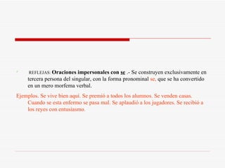 REFLEJAS:  Oraciones impersonales con  se  .- Se construyen exclusivamente en tercera persona del singular, con la forma pronominal  se,  que se ha convertido en un mero morfema verbal. Ejemplos. Se vive bien aquí. Se premió a todos los alumnos. Se venden casas. Cuando se esta enfermo se pasa mal. Se aplaudió a los jugadores. Se recibió a los reyes con entusiasmo. 