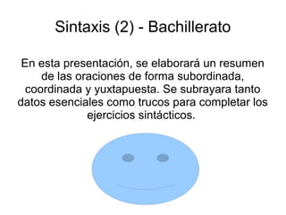 Sintaxis (2) - Bachillerato
En esta presentación, se elaborará un resumen
de las oraciones de forma subordinada,
coordinada y yuxtapuesta. Se subrayara tanto
datos esenciales como trucos para completar los
ejercicios sintácticos.
 