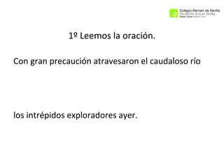 1º Leemos la oración.
Con gran precaución atravesaron el caudaloso río

los intrépidos exploradores ayer.

 