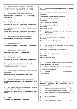 3
18. Es poco probable que ingrese a ese centro.
DUDATIVA/SIMPLE Y UNIMEMBRE CON VERBO
19. Cuando nadie me ve, puedo ser o no ser.
YUXTAPUESTA, BIMEMBRE Y COMPUESTA /
ENUNCIATIVA
20. Ya no tengo tiempo para ti.
ENUNCIATIVA/ SIMPLE Y UNIMEMBRE CON VERBO..
21. La educación en el Perú recibe una ínfima partida
presupuestal.
ENUNCIATIVA/ SIMPLE Y UNIMEMBRE CON VERBO.
22. Me gustaría que se dejen de hipocresías.
DESIDERATIVA/ COMPUESTA Y UNIMEMBRE.
23. Levántate temprano.
EXHORTATIVA/SIMPLE Y UNIMEMBRE CON VERBO.
24. ¡Cuánto dolor, cuánta miseria!
UNIMEMBRE SIN VERBO/ EXCLAMATIVA.
25. No descuides tu salud.
ENUNCIATIVA/ SIMPLE Y UNIMEMBRE CON VERBO
26. ¿Hasta cuándo soportaremos todo esto?
INTERROGATIVA-DIRECTA PARCIAL
27. Tal vez mañana la sonrisa de un niño nos devuelva
la esperanza.
DUDATIVA/SIMPLE Y UNIMEMBRE CON VERBO.
28. Quisiera que sigas luchando por tus sueños.
DESIDERATIVA/COMPUESTO Y UNIMEMBRE CON
VERBO
29. Los jóvenes acudieron masivamente a reclamar
más oportunidades de trabajo.
ENUNCIATIVA/ COMPUESTA Y UNIMEMBRE CON
VERBO
30. ¡Hola!
EXCLAMATIVA/UNIMEMBRE SIN VERBO
II. Transforma las siguientes oraciones a la clase
señalada:
1. Esas pinturas son realmente costosas. (A
desiderativa)
¿Esas pinturas son realmente costosas?
2. Tú atenderás las llamadas. (A
interrogativa)
¿Vas a atender las llamadas?
3. Es posible tanta belleza. (A
enunciativa)
Tienes tanta belleza
4. Recién ha terminado de dar su examen.
(A exhortativa)
¡Termine de dar su examen!
5. Tal vez vuelva antes de lo esperado. (A
desiderativa)
Ojalá vuelva antes de lo esperado
6. Ese hombre se ha apoderado de mis sueños.
(A exclamativa)
¡Ese hombre se ha apoderado de mis sueños!
7. ¡Qué viva mi gente linda! (A
enunciativa)
Está viva mi gente linda
8. Espero que se parezca a su madre. (A dubitativa)
Tal vez se parezca a su madre.
9. Dile que debe hablar más bajo. (A interrogativa)
¿Podrías hablar más bajo?
10. ¡Cállense! (A desiderativa)
Ojalá se callen
III. Clasificación sintáctica. Determina si las
siguientes oraciones son bimembres (B) o
unimembres (U)
1. Hay un universo de pequeñas cosas. ( B )
2. Todo lo bello está esperando tu mirada. ( B )
3. Tengo una mirada que sin ti se me derrama.( B
)
4. No me creía nada. (
B )
5. Estaré esperándote, mi vida. ( B )
 