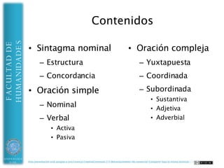 HUMANIDADES                                                    Contenidos
FACULTAD DE



              • Sintagma                                                                    • Oración compleja
                nominal                                                                              – Yuxtapuesta
                      – Estructura                                                                   – Coordinada
                      – Concordancia                                                                 – Subordinada
                                                                                                              • Sustantiva
              • Oración simple                                                                                • Adjetiva
                      – Nominal                                                                               • Adverbial
                      – Verbal
                               • Activa
                               • Pasiva



UNIVERSIDAD   Esta presentación está acogida a una Licencia CreativeCommons 2.5 (Reconocimiento-No comercial-Compartir bajo la misma licencia)
 DE ALMERÍA
 