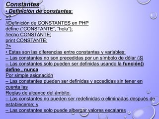 Constantes
• Definición de constantes:
<?
//Definición de CONSTANTES en PHP
define (“CONSTANTE”, “hola”);
//echo CONSTANTE;
print CONSTANTE;
?>
• Estas son las diferencias entre constantes y variables:
– Las constantes no son precedidas por un símbolo de dólar ($)
– Las constantes solo pueden ser definidas usando la función()
define , nunca
Por simple asignación
– Las constantes pueden ser definidas y accedidas sin tener en
cuenta las
Reglas de alcance del ámbito.
– Las constantes no pueden ser redefinidas o eliminadas después de
establecerse; y
– Las constantes solo puede albergar valores escalares
 