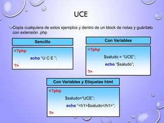 UCE
Copia cualquiera de estos ejemplos y dentro de un block de notas y guárdalo
con extensión .php
<?php
echo “U C E ”;
?>
Sencillo
<?php
$saludo = “UCE”;
echo “$saludo”;
?>
Con Variables
<?php
$saludo=“UCE”;
echo “<h1>$saludo</h1>”;
?>
Con Variables y Etiquetas html
 