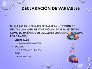 DECLARACIÓN DE VARIABLES
• EN PHP NO ES NECESARIO DECLARAR LA INTENCIÓN DE
UTILIZAR UNA VARIABLE CON ALGUNA PALABRA RESERVADA
COMO LO HARÍAMOS EN CUALQUIER OTRO LENGUAJE COMO
POR EJEMPLO;
• VISUAL BASIC
• DIM VARIABLE AS INTEGER
• EN JAVA
• INT VARIABLE = NEW INT;
• EN C
• INT VARIABLE;
 