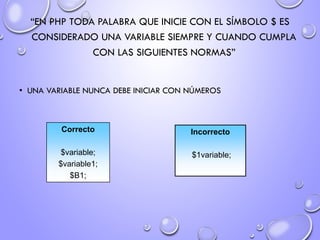 “EN PHP TODA PALABRA QUE INICIE CON EL SÍMBOLO $ ES
CONSIDERADO UNA VARIABLE SIEMPRE Y CUANDO CUMPLA
CON LAS SIGUIENTES NORMAS”
• UNA VARIABLE NUNCA DEBE INICIAR CON NÚMEROS
Correcto
$variable;
$variable1;
$B1;
Incorrecto
$1variable;
 