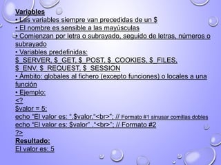 Variables
• Las variables siempre van precedidas de un $
• El nombre es sensible a las mayúsculas
• Comienzan por letra o subrayado, seguido de letras, números o
subrayado
• Variables predefinidas:
$_SERVER, $_GET, $_POST, $_COOKIES, $_FILES,
$_ENV, $_REQUEST, $_SESSION
• Ámbito: globales al fichero (excepto funciones) o locales a una
función
• Ejemplo:
<?
$valor = 5;
echo “El valor es: “.$valor.“<br>”; // Formato #1 sinusar comillas dobles
echo “El valor es: $valor” .“<br>”; // Formato #2
?>
Resultado:
El valor es: 5
 