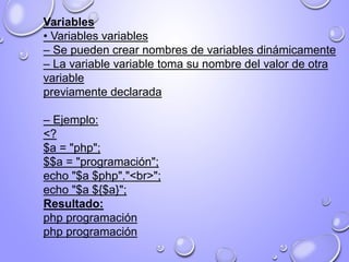 Variables
• Variables variables
– Se pueden crear nombres de variables dinámicamente
– La variable variable toma su nombre del valor de otra
variable
previamente declarada
– Ejemplo:
<?
$a = "php";
$$a = "programación";
echo "$a $php"."<br>";
echo "$a ${$a}";
Resultado:
php programación
php programación
 