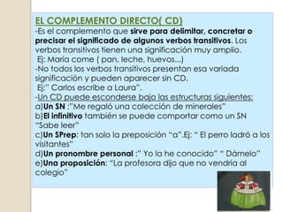 EL COMPLEMENTO DIRECTO( CD)
-Es el complemento que sirve para delimitar, concretar o
precisar el significado de algunos verbos transitivos. Los
verbos transitivos tienen una significación muy amplio.
 Ej: María come ( pan, leche, huevos...)
-No todos los verbos transitivos presentan esa variada
significación y pueden aparecer sin CD.
 Ej:” Carlos escribe a Laura”.
-Un CD puede esconderse bajo las estructuras siguientes:
a)Un SN :”Me regaló una colección de minerales”
b)El infinitivo también se puede comportar como un SN
“Sabe leer”
c)Un SPrep: tan solo la preposición “a”.Ej: “ El perro ladró a los
visitantes”
d)Un pronombre personal :” Yo la he conocido” “ Dámelo”
e)Una proposición: “La profesora dijo que no vendría al
colegio”
 