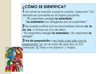 ¿CÓMO SE IDENTIFICA?
1-Al volver la oración a pasiva nuestro “presunto” CD
siempre se convierte en el Sujeto paciente:
    ”El carpintero arregló la estantería”
   “La estantería fue arreglada por el carpintero”
2-Se puede sustituir por los pronombres átonos lo, la .
los ,las, o incluso es uno de ellos:
 “El carpintero arregló la estantería / El carpintero la
arregló”
3-Va sin preposición o en todo caso sólo con la
preposición “a” en el caso de que sea un CD
animado. Ej:”Trae a mi sobrina”./ Tráela.
 