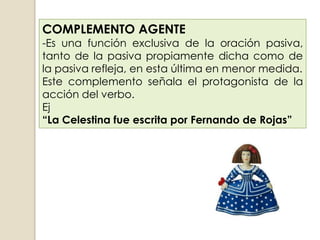 COMPLEMENTO AGENTE
-Es una función exclusiva de la oración pasiva,
tanto de la pasiva propiamente dicha como de
la pasiva refleja, en esta última en menor medida.
Este complemento señala el protagonista de la
acción del verbo.
Ej
“La Celestina fue escrita por Fernando de Rojas”
 