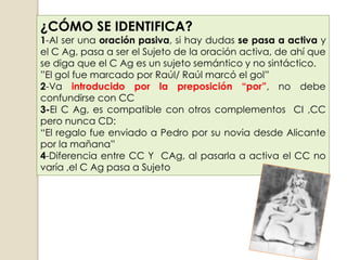 ¿CÓMO SE IDENTIFICA?
1-Al ser una oración pasiva, si hay dudas se pasa a activa y
el C Ag, pasa a ser el Sujeto de la oración activa, de ahí que
se diga que el C Ag es un sujeto semántico y no sintáctico.
”El gol fue marcado por Raúl/ Raúl marcó el gol”
2-Va introducido por la preposición “por”, no debe
confundirse con CC
3-El C Ag, es compatible con otros complementos CI ,CC
pero nunca CD:
“El regalo fue enviado a Pedro por su novia desde Alicante
por la mañana”
4-Diferencia entre CC Y CAg, al pasarla a activa el CC no
varía ,el C Ag pasa a Sujeto
 