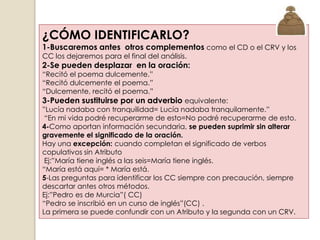 ¿CÓMO IDENTIFICARLO?
1-Buscaremos antes otros complementos como el CD o el CRV y los
CC los dejaremos para el final del análisis.
2-Se pueden desplazar en la oración:
“Recitó el poema dulcemente.”
“Recitó dulcemente el poema.”
“Dulcemente, recitó el poema.”
3-Pueden sustituirse por un adverbio equivalente:
”Lucía nadaba con tranquilidad= Lucía nadaba tranquilamente.”
 “En mi vida podré recuperarme de esto=No podré recuperarme de esto.
4-Como aportan información secundaria, se pueden suprimir sin alterar
gravemente el significado de la oración.
Hay una excepción: cuando completan el significado de verbos
copulativos sin Atributo
 Ej:”María tiene inglés a las seis=María tiene inglés.
“María está aquí= * María está.
5-Las preguntas para identificar los CC siempre con precaución, siempre
descartar antes otros métodos.
Ej:”Pedro es de Murcia”( CC)
“Pedro se inscribió en un curso de inglés”(CC) .
La primera se puede confundir con un Atributo y la segunda con un CRV.
 