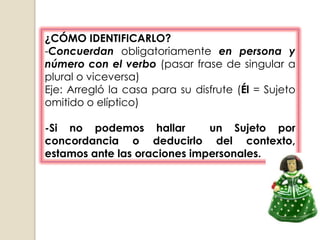 ¿CÓMO IDENTIFICARLO?
-Concuerdan obligatoriamente en persona y
número con el verbo (pasar frase de singular a
plural o viceversa)
Eje: Arregló la casa para su disfrute (Él = Sujeto
omitido o elíptico)

-Si no podemos hallar         un Sujeto por
concordancia o deducirlo del contexto,
estamos ante las oraciones impersonales.
 