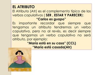 EL ATRIBUTO
El Atributo (Atr) es el complemento típico de los
verbos copulativos ( SER , ESTAR Y PARECER):
                “Carlos es guapo”
Es importante recordar que siempre que
tengamos un atributo tendremos un verbo
copulativo, pero no al revés, es decir siempre
que tengamos un verbo copulativo no será
atributo, por ejemplo:
          “María está en su casa” (CCL)
              “María está casada(Atr)
 
