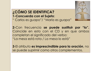 ¿CÓMO SE IDENTIFICA?
1-Concuerda con el Sujeto:
“ Carlos es guapo”/ “María es guapa”

2-Con frecuencia se puede sustituir por “lo”.
Coincide en esto con el CD y en que ambos
completan el significado del verbo:
“La mesa está rota / La mesa lo está”

3-El atributo es imprescindible para la oración, no
se puede suprimir como otros complementos.
 