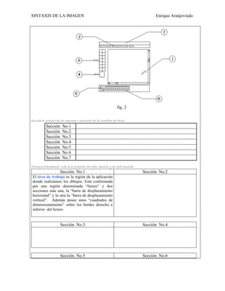 SINTAXIS DE LA IMAGEN                                                                Enrique Araújoviedo




                                                                fig. 2

Escriba el nombre de las regiones o secciones de la interface de Paint.
           Sección     No.1
           Sección     No.2
           Sección     No.3
           Sección     No.4
           Sección     No.5
           Sección     No 6
           Sección     No.7
Explique brevemente, cuál es el propósito de cada sección y en qué consiste:
                     Sección No.1                                              Sección No.2
 El área de trabajo es la región de la aplicación
 donde realizamos los dibujos. Está conformada
 por una región denominada “lienzo” y dos
 secciones más una, la “barra de desplazamiento
 horizontal” y la otra la “barra de desplazamiento
 vertical”. Además posee unos “cuadrados de
 dimensionamiento” sobre los bordes derecho e
 inferior del lienzo.


                     Sección No.3                                              Sección No.4




                     Sección No.5                                              Sección No.6
 