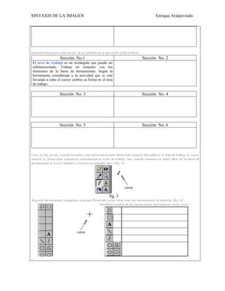 SINTAXIS DE LA IMAGEN                                                                    Enrique Araújoviedo




Describa brevemente cada sección de la interface de la aplicación gráfica Paint.
                     Sección No.1                                                  Sección No. 2
 El área de trabajo es un rectángulo que puede ser
 redimensionado. Trabaja en conjunto con los
 elementos de la barra de herramientas. Según la
 herramienta considerada y la actividad que se esté
 llevando a cabo el cursor cambia su forma en el área
 de trabajo.

                     Sección No. 3                                                 Sección No. 4




                     Sección No. 5                                                 Sección No. 6




Como se dijo arriba, cuando tomamos una herramienta para desarrollar alguna actividad en el área de trabajo, el cursor
cambia su forma para indicarnos precisamente el modo de trabajo. Así, cuando tomamos el objeto lápiz de la barra de
herramientas el cursor cambia su forma a un pequeño lápiz (fig. 3).




                                                         fig. 3
Algunas herramientas comparten la misma forma del cursor, tales como las herramientas de selección (fig. 4).
                                            Escriba el nombre de las herramientas que tienen el cursor “cruz”
 